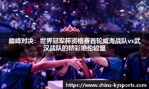 巅峰对决：世界冠军杯资格赛首轮威海战队vs武汉战队的精彩绝伦较量